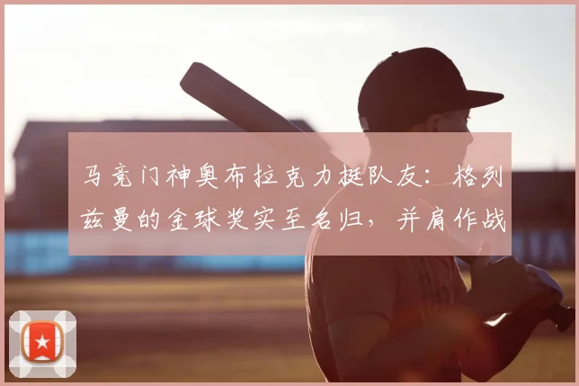 马竞门神奥布拉克力挺队友：格列兹曼的金球奖实至名归，并肩作战是荣幸