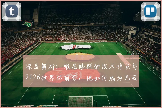 深度解析：维尼修斯的技术特点与2026世界杯前景，他如何成为巴西队关键先生？