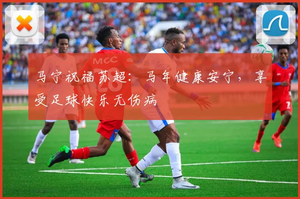 马宁祝福苏超：马年健康安宁，享受足球快乐无伤病