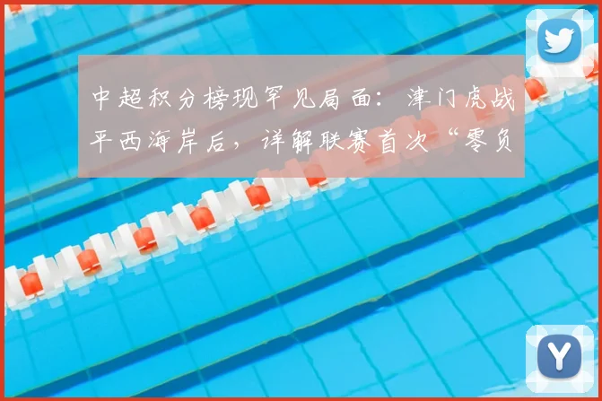 中超积分榜现罕见局面：津门虎战平西海岸后，详解联赛首次“零负分”背后的看点与意义