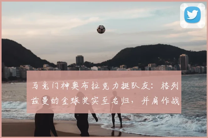 马竞门神奥布拉克力挺队友：格列兹曼的金球奖实至名归，并肩作战是荣幸