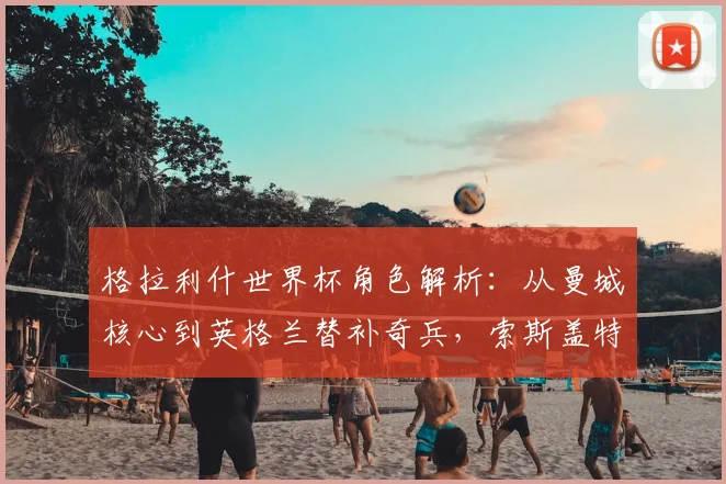格拉利什世界杯角色解析：从曼城核心到英格兰替补奇兵，索斯盖特如何使用他？