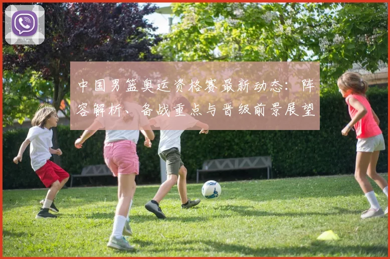 中国男篮奥运资格赛最新动态：阵容解析、备战重点与晋级前景展望