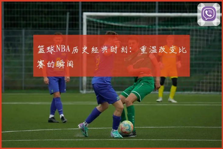 篮球NBA历史经典时刻：重温改变比赛的瞬间