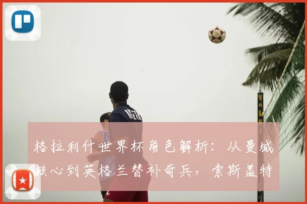 格拉利什世界杯角色解析：从曼城核心到英格兰替补奇兵，索斯盖特如何使用他？