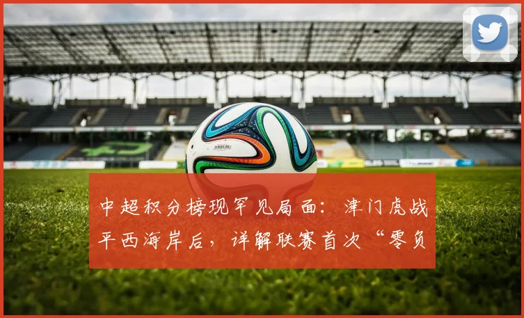 中超积分榜现罕见局面:津门虎战平西海岸后,详解联赛首次“零负分”背后的看点与意义